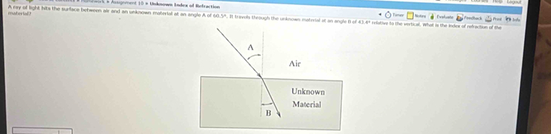 Humework & Aignment 10 = Unknown Index of Hefraction Timer 
insaterial ? A ray of light hits the surface between air and an unknown material at an angle A of 60.5º. It travels through the unknown material at an angle B of 43.4º relative to the vertical. What is the Index of refraction of the Notes Evaluate Fendtack