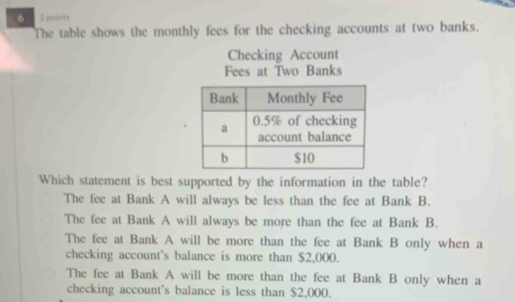 6 2 points
The table shows the monthly fees for the checking accounts at two banks.
Checking Account
Fees at Two Banks
Which statement is best supported by the information in the table?
The fee at Bank A will always be less than the fee at Bank B.
The fee at Bank A will always be more than the fee at Bank B.
The fee at Bank A will be more than the fee at Bank B only when a
checking account's balance is more than $2,000.
The fee at Bank A will be more than the fee at Bank B only when a
checking account's balance is less than $2,000.