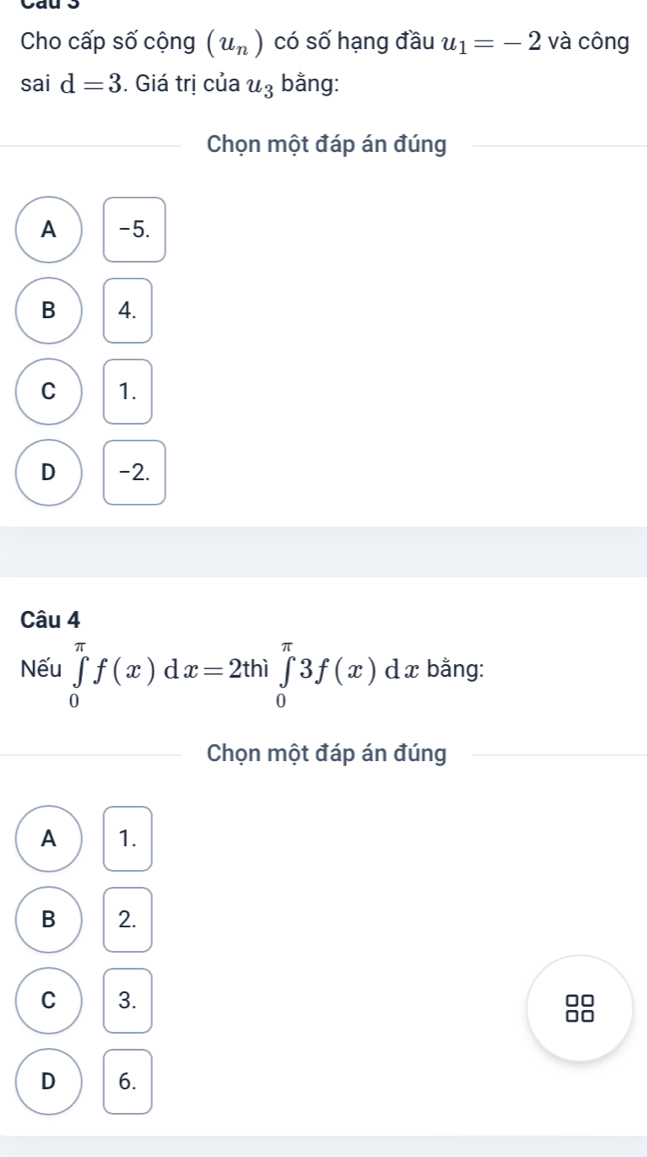 Cho cấp số cộng (u_n) có số hạng đầu u_1=-2 và công
sai d=3. Giá trị của u_3 bằng:
Chọn một đáp án đúng
A -5.
B 4.
C 1.
D -2.
Câu
Nếu ∈tlimits _0^(π)f(x)dx=2thi∈tlimits _0^(π)3f(x) d x bằng:
Chọn một đáp án đúng
A 1.
B 2.
C 3.
D 6.