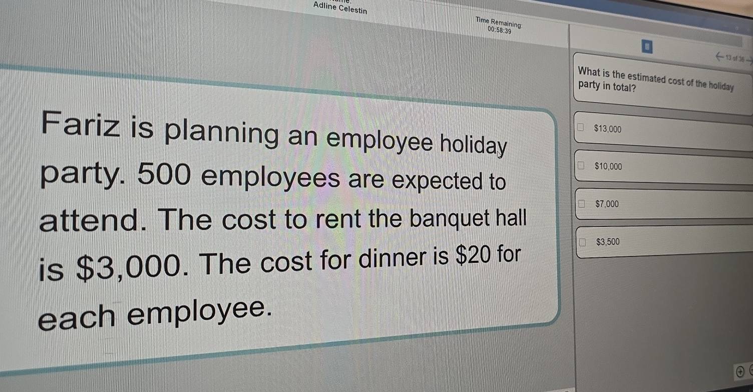 Adline Celestin
Time Remaining: 00:58:39
←13 of36 
What is the estimated cost of the holiday
party in total?
$13,000
Fariz is planning an employee holiday
$10,000
party. 500 employees are expected to
$7,000
attend. The cost to rent the banquet hall
is $3,000. The cost for dinner is $20 for
$3,500
each employee.