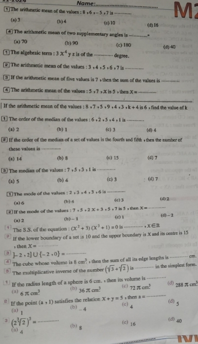 Name:_
1]The arithmetic mean of the values : 8 , 6 , - 5 , 7 is_
M2
(a) 3 (b)4 (c)10 (d)16
[4] The arithmetic mean of two supplementary angles is_
(a) 70 (b) 90 (c) 180 (d)40
1] The algebraic term : 3x^4 y z is of the ----- -- degree .
[2] The arithmetic mean of the values : 3 , 4 , 5 , 6 , 7 is_
If the arithmetic mean of five values is 7 , then the sum of the values is_
4 The arithmetic mean of the values : 5 ,7 , X is 5 , then x= _
_
If the arithmetic mean of the values : 8 +7 + 5 + 9 +4 , 3 k+4 is 6 , find the value of k
1  The order of the median of the values : 6. 2, 5, 4, 1 is_
(a) 2 (b) 1 (c) 3 (d) 4
[2] If the order of the median of a set of values is the fourth and fifth , then the number of
these values is_
(a) 14 (b) 8 (c) 15 (d) 7
3 The median of the values : 7 , 5 , 3 , 1 is_
(a) 5 (b) 4 (c) 3 (d) 7
1 The mode of the values : 2 , 3 , 4 ,3 ,6 is
_
(a)6 (b) 4 (c) 3 (d)2
[] If the mode of the values : 7.5+2x+3.5,7 is 5 , then x=
_
(a)2 (b)-1 (c) 1 (d)-2
The S.S. of the equation : (x^2+3)(x^3+1)=0 is _ x∈ R
0 If the lower boundary of a set is 10 and the upper boundary is X and its centre is 15
, then X=
_
_ ]-2,2]∪  -2,0 =
4 The cube whose volume is 8cm^3. , then the sum of all its edge lengths is _cm.
_
5 The multiplicative inverse of the number (sqrt(3)+sqrt(2)) is _in the simplest form.
1 If the radius length of a sphere is 6 cm. , then its volume is
(d)
(a) 6π cm^3 36π cm^3 72π cm^3 288π cm^3.
(b)
(c)
If the point (a,1) satisfies the relation x+y=5 , then a=
_
(c) 4
(d) 5
(b) _ 4
(a) 1
3 (2sqrt[3](2))^3= _ (b) g
(c) 16 (d)40
(a) 4