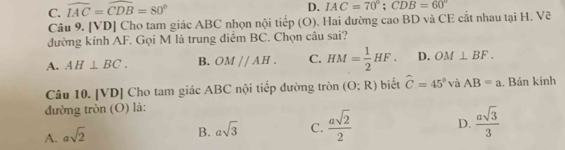 C. widehat IAC=widehat CDB=80°
D. IAC=70°; CDB=60°
Câu 9. [VD] Cho tam giác ABC nhọn nội tiếp (O). Hai đường cao BD và CE cắt nhau tại H. Vẽ
đường kính AF. Gọi M là trung điểm BC. Chọn câu sai?
A. AH⊥ BC. B. OMparallel AH. C. HM= 1/2 HF. D. OM⊥ BF. 
Câu 10. [VD] Cho tam giác ABC nội tiếp đường tròn (O:R) biết widehat C=45° và AB=a. Bán kinh
đường tròn (O) là:
A. asqrt(2)
B. asqrt(3) C.  asqrt(2)/2  D.  asqrt(3)/3 