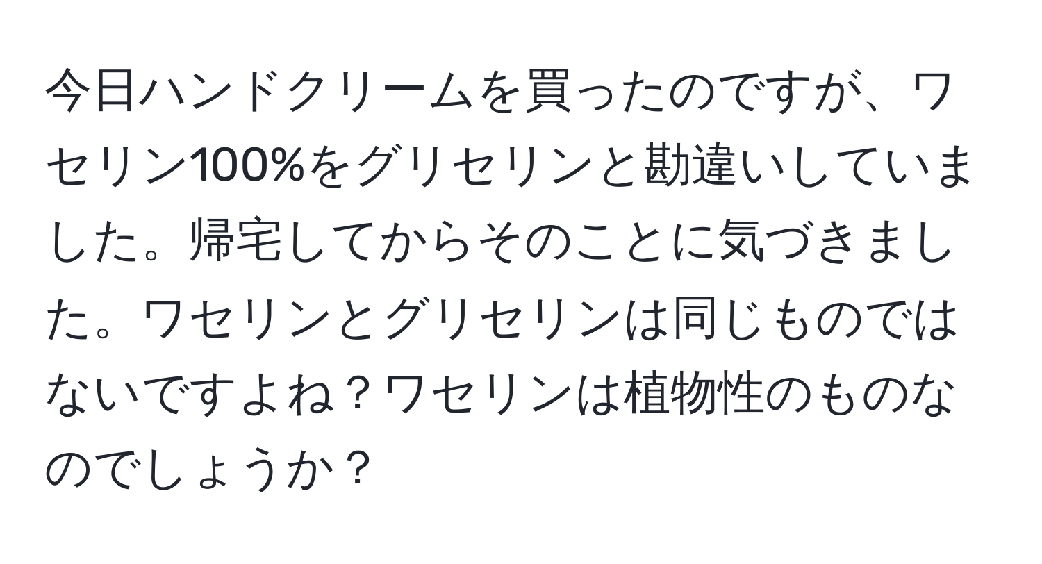 今日ハンドクリームを買ったのですが、ワセリン100%をグリセリンと勘違いしていました。帰宅してからそのことに気づきました。ワセリンとグリセリンは同じものではないですよね？ワセリンは植物性のものなのでしょうか？