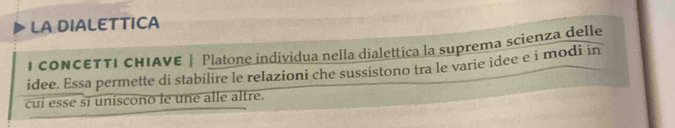 LA DIALETTICA 
I CONCETTI CHIAVE | Platone individua nella dialettica la suprema scienza delle 
idee. Essa permette di stabilire le relazioni che sussistono tra le varie idee e i modi in 
cui esse si uniscono le une alle altre.