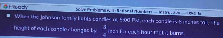 i-Ready Solve Problems with Rational Numbers — Instruction — Level G 
When the Johnson family lights candles at 5:00 PM, each candle is 8 inches tall. The 
height of each candle changes by - 3/4  inch for each hour that it burns.