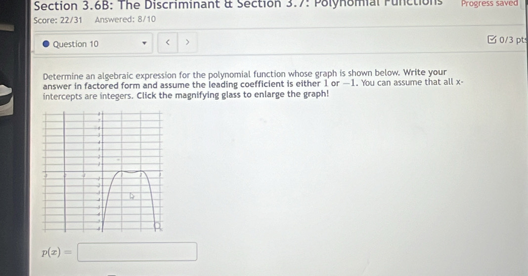 Section 3.6B: The Discriminant & Section 3.7: Polynomial Functions Progress saved 
Score: 22/31 Answered: 8/10 
Question 10 < > 
C 0/3 pts 
Determine an algebraic expression for the polynomial function whose graph is shown below. Write your 
answer in factored form and assume the leading coefficient is either 1 or —1. You can assume that all x - 
intercepts are integers. Click the magnifying glass to enlarge the graph!
p(x)=□