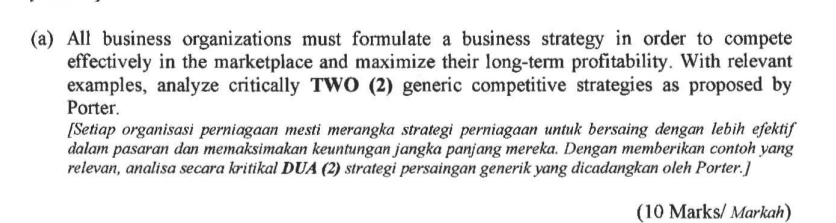 All business organizations must formulate a business strategy in order to compete 
effectively in the marketplace and maximize their long-term profitability. With relevant 
examples, analyze critically TWO (2) generic competitive strategies as proposed by 
Porter. 
[Setiap organisasi perniagaan mesti merangka strategi perniagaan untuk bersaing dengan lebih efektif 
dalam pasaran dan memaksimakan keuntungan jangka panjang mereka. Dengan memberikan contoh yang 
relevan, analisa secara kritikal DUA (2) strategi persaingan generik yang dicadangkan oleh Porter.] 
(10 Marks/ Markah)