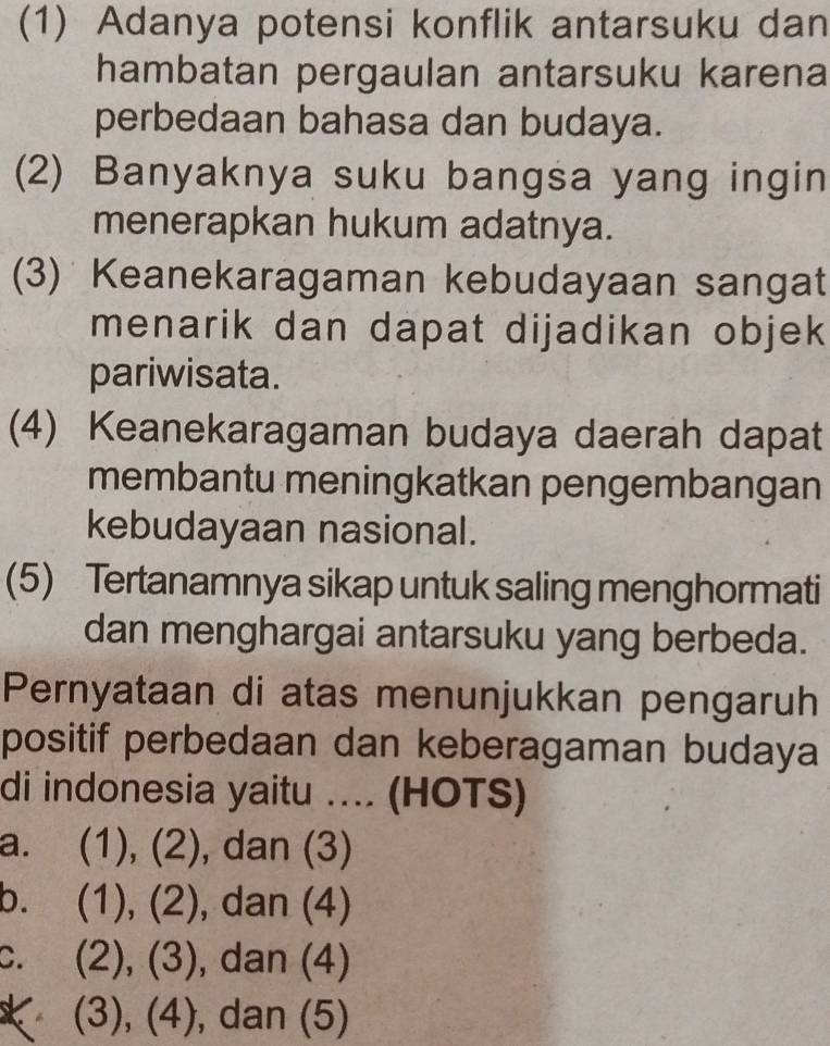 (1) Adanya potensi konflik antarsuku dan
hambatan pergaulan antarsuku karena
perbedaan bahasa dan budaya.
(2) Banyaknya suku bangsa yang ingin
menerapkan hukum adatnya.
(3) Keanekaragaman kebudayaan sangat
menarik dan dapat dijadikan objek
pariwisata.
(4) Keanekaragaman budaya daerah dapat
membantu meningkatkan pengembangan
kebudayaan nasional.
(5) Tertanamnya sikap untuk saling menghormati
dan menghargai antarsuku yang berbeda.
Pernyataan di atas menunjukkan pengaruh
positif perbedaan dan keberagaman budaya
di indonesia yaitu .... (HOTS)
a. (1), (2), dan (3)
b. (1), (2), dan (4)
c. (2), (3), dan (4)
(3), (4), dan (5)