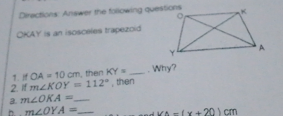 Diractions: Answer the following questions
OKAY is an isosceles trapezoid 
1. If OA=10cm , then KY= _. Why? 
2. If m∠ KOY=112° , then 
a. m∠ OKA= _ 
b. . m∠ OYA= _
VA=(x+20)cm