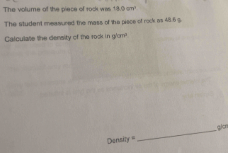 The volume of the piece of rock was 18.0cm^3. 
The student measured the mass of the piece of rock as 48.6 g. 
Calculate the density of the rock in g/cm³.
Density = _  g/cn