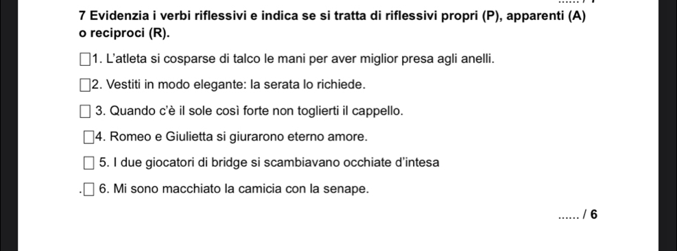 Evidenzia i verbi riflessivi e indica se si tratta di riflessivi propri (P), apparenti (A) 
o reciproci (R). 
1. L'atleta si cosparse di talco le mani per aver miglior presa agli anelli. 
2. Vestiti in modo elegante: la serata lo richiede. 
3. Quando c'è il sole così forte non toglierti il cappello. 
4. Romeo e Giulietta si giurarono eterno amore. 
5. I due giocatori di bridge si scambiavano occhiate d'intesa 
6. Mi sono macchiato la camicia con la senape. 
_/ 6