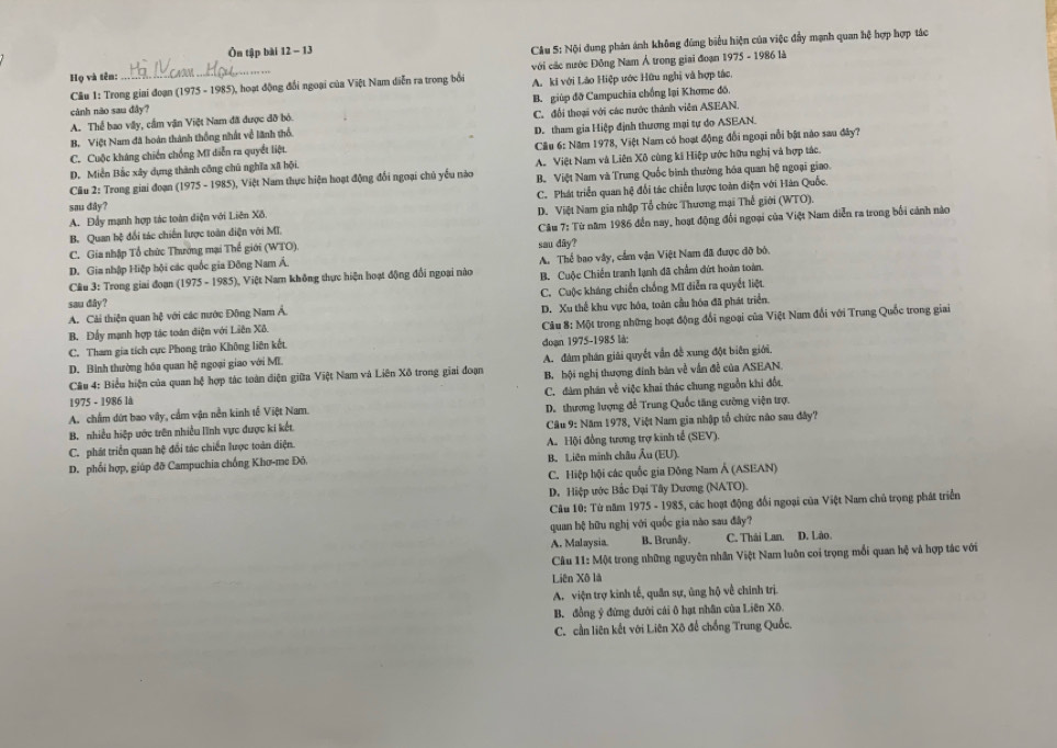 Họ và tên:  Câu S: Nội dung phản ánh không đùng biểu hiện của việc đẩy mạnh quan hệ hợp hợp tác
Ôn tập bài 12 - 13
Câu 1: Trong giai đoạn (1975 - 1985), hoạt động đổi ngoại của Việt Nam diễn ra trong bởi với các nước Đông Nam Á trong giai đoạn 1975 - 1986 là
cảnh não sau đây? A. ki với Láo Hiệp ước Hữu nghị và hợp tác,
A. Thể bao vậy, cầm vận Việt Nam đã được đỡ bỏ. B. giúp đỡ Campuchĩa chống lại Khơme đồ.
B. Việt Nam đã hoán thành thống nhất về lãnh thổ. C. đổi thoại với các nước thành viên ASEAN.
C. Cuộc kháng chiến chống Mĩ diễn ra quyết liệt D. tham gia Hiệp định thương mại tự do ASEAN.
D. Miền Bắc xây dựng thành công chủ nghĩa xã hội.  Câu 6: Năm 1978, Việt Nam có hoạt động đổi ngoại nổi bật nào sau đây?
A. Việt Nam và Liên Xô cùng ki Hiệp ước hữu nghị và hợp tác.
Cầu 2: Trong giai đoạn (1975 - 1985), Việt Nam thực hiện hoạt động đổi ngoại chủ yếu nào B. Việt Nam và Trung Quốc bình thường hóa quan hệ ngoại giao.
A. Đầy mạnh hợp tác toàn diện với Liên Xô. C. Phát triển quan hệ đổi tác chiến lược toàn điện với Hàn Quốc.
sau dây?
B. Quan hệ đổi tác chiến lược toàn diện với Mĩ, D. Việt Nam gia nhập Tổ chức Thương mại Thế giới (WTO).
C. Gia nhập Tổ chức Thưởng mại Thế giới (WTO),  Câu 7: Từ năm 1986 đến nay, hoạt động đổi ngoại của Việt Nam diễn ra trong bối cánh nào
D. Gia nhập Hiệp hội các quốc gia Đông Nam Á. sau dây?
Câu 3: Trong giai đoạn (1975 - 1985), Việt Nam không thực hiện hoạt động đổi ngoại nào A. Thể bao vây, cầm vận Việt Nam đã được đỡ bỏ.
B. Cuộc Chiến tranh lạnh đã chẩm dứt hoàn toàn.
A. Cải thiện quan hệ với các nước Đông Nam Á. C. Cuộc kháng chiến chống Mĩ diễn ra quyết liệt.
sau dây?
B. Đấy mạnh hợp tác toán diện với Liên Xô D. Xu thể khu vực hóa, toàn cầu hóa đã phát triển.
C. Tham gia tích cực Phong trào Không liên kết.  Câu 8: Một trong những hoạt động đổi ngoại của Việt Nam đổi với Trung Quốc trong giai
A. đàm phân giải quyết vẫn đề xung đột biên giới.
D. Bình thường hóa quan hệ ngoại giao với ML doạn 1975-1985 là:
Câu 4: Biểu hiện của quan hệ hợp tác toàn diện giữa Việt Nam và Liên Xô trong giai đoạn B. bội nghị thượng đinh bản về vẫn đề của ASEAN.
1975 - 1986 là C. đàm phán về việc khai thác chung nguồn khi đổi.
A. chẩm dứt bao vây, cầm vận nền kinh tế Việt Nam.
B. nhiều hiệp ước trên nhiều lĩnh vực được ki kết D. thương lượng để Trung Quốc tăng cường viện trợ.
Câu 9: Năm 1978, Việt Nam gia nhập tổ chức nào sau đây?
C. phát triển quan hệ đổi tác chiến lược toàn diện. A. Hội đồng tương trợ kinh tế (SEV).
D. phối hợp, giúp đỡ Campuchia chống Khơ-me Đỏ, B. Liên minh châu Âu (EU).
C. Hiệp hội các quốc gia Đông Nam Á (ASEAN)
D. Hiệp ước Bắc Đại Tây Dương (NATO).
Câu 10: Từ năm 1975 - 1985, các hoạt động đổi ngoại của Việt Nam chủ trọng phát triển
quan hệ hữu nghị với quốc gia nào sau đây?
A. Malaysia. B. Brunây. C. Thái Lan. D. Lào
Câu 11: Một trong những nguyên nhân Việt Nam luôn coi trọng mối quan hệ và hợp tác với
Liên Xô là
A. viện trợ kinh tế, quân sự, ủng hộ về chính trị.
B. đồng ý đứng dưới cái ô hạt nhân của Liên Xô.
C. cần liên kết với Liên Xô để chống Trung Quốc,