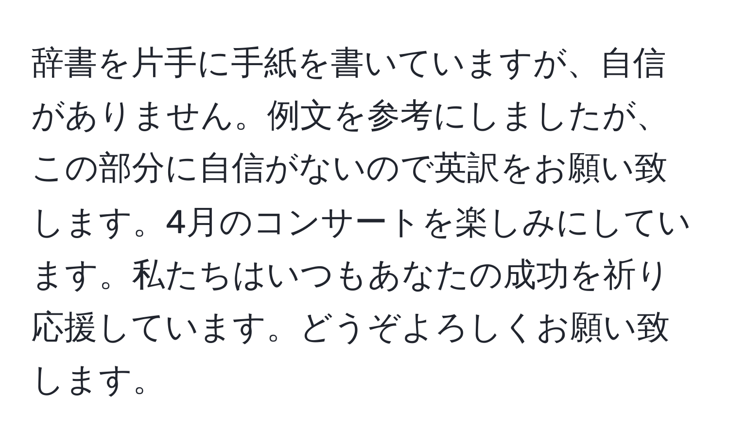 辞書を片手に手紙を書いていますが、自信がありません。例文を参考にしましたが、この部分に自信がないので英訳をお願い致します。4月のコンサートを楽しみにしています。私たちはいつもあなたの成功を祈り応援しています。どうぞよろしくお願い致します。