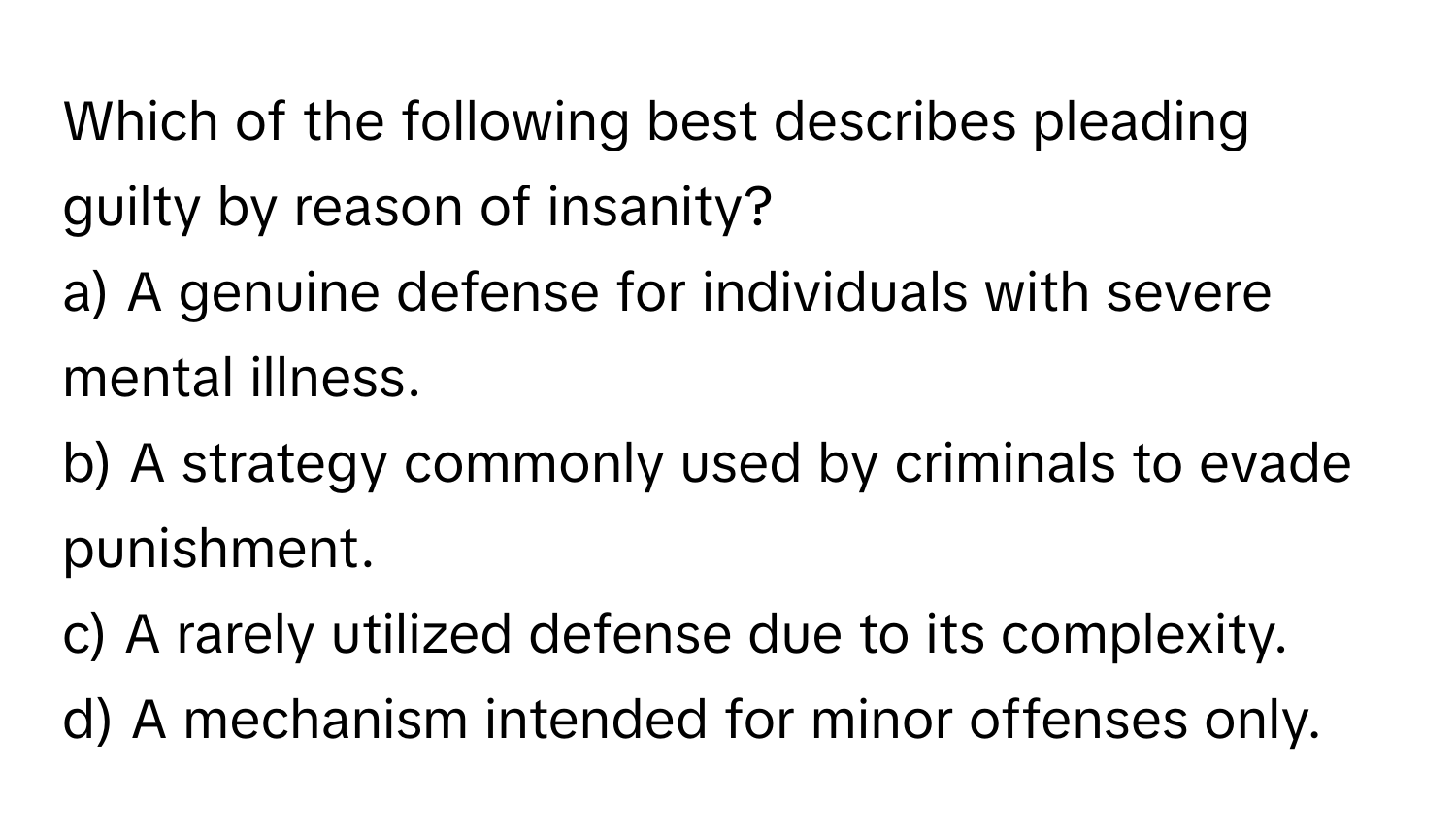 Which of the following best describes pleading guilty by reason of insanity?

a) A genuine defense for individuals with severe mental illness. 
b) A strategy commonly used by criminals to evade punishment. 
c) A rarely utilized defense due to its complexity. 
d) A mechanism intended for minor offenses only.