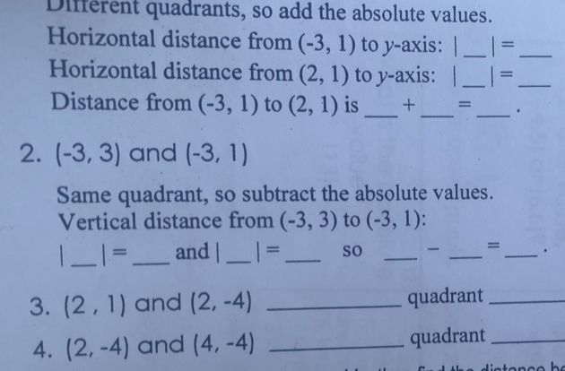 Different quadrants, so add the absolute values. 
Horizontal distance from (-3,1) to y-axis: | _ |= _ 
Horizontal distance from (2,1) to y-axis: | _ |= _ 
Distance from (-3,1) to (2,1) is _+ _= _. 
2. (-3,3) and (-3,1)
Same quadrant, so subtract the absolute values. 
Vertical distance from (-3,3) to (-3,1)
_| =_ and | _ |= _so _ _=_ 
3. (2,1) and (2,-4) _quadrant_ 
4. (2,-4) and (4,-4) _quadrant_