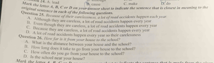 non 24. A. lead B. cause C. make D. do
Mark the letter A, B, C ar D on your answer sheet to indicate the sentence that is closest in meaning to the
original sentence in each of the following questions.
Question 25. Because of their carelessness. a lot of road accidents happen each year
A. Although they are careless, a lot of road accidents happen every year
B. Even though they are careless, a lot of road accidents happen every year
C. Because they are careless, a lot of road accidents happen every year
D. A lot of road accidents happen every year so their carelessness
Question 26. How far is it from your house to the school?
A. What is the distance between your house and the school?
B. How long does it take to go from your house to the school?
C. How often do you go from your house to the school?
D. Is the school near your house?
Mark the letter