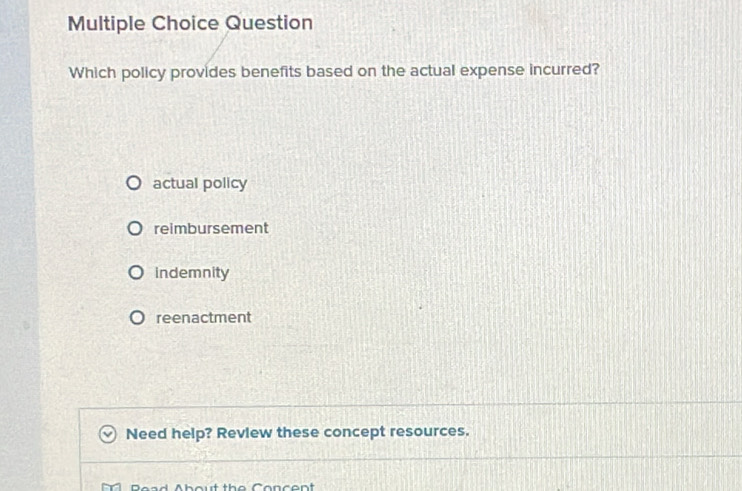 Question
Which policy provides benefits based on the actual expense incurred?
actual policy
reimbursement
indemnity
reenactment
Need help? Review these concept resources.
hout the Concent