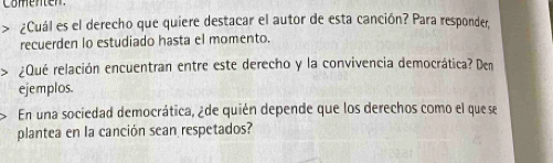 ¿Cuál es el derecho que quiere destacar el autor de esta canción? Para responder, 
recuerden lo estudiado hasta el momento. 
rQué relación encuentran entre este derecho y la convivencia democrática? Den 
ejemplos. 
En una sociedad democrática, ¿de quién depende que los derechos como el que se 
plantea en la canción sean respetados?