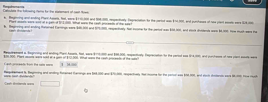 Requirements 
Calculate the following items for the statement of cash flows: 
a. Beginning and ending Plant Assets, Net, were $110,000 and $98,000, respectively. Depreciation for the period was $14,000, and purchases of new plant assets were $28,000. 
Plant assets were sold at a gain of $12,000. What were the cash proceeds of the sale? 
b. Beginning and ending Retained Earnings were $48,000 and $70,000, respectively. Net income for the period was $58,000, and stock dividends were $6,000. How much were the 
cash dividends? 
Requirement a. Beginning and ending Plant Assets, Net, were $110,000 and $98,000, respectively. Depreciation for the period was $14,000, and purchases of new plant assets were
$28,000. Plant assets were sold at a gain of $12,000. What were the cash proceeds of the sale? 
Cash proceeds from the sale were $ 38,000
Requirement b. Beginning and ending Retained Earnings are $48,000 and $70,000, respectively. Net income for the period was $58,000, and stock dividends were $6,000. How much 
were cash dividends? 
Cash dividends were