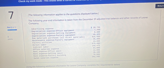 Check my work mode : This shows what is co 
Return 
7 [The following information applies to the questions displayed below.] 
The following year -end information is taken from the December 31 adjusted trial balance and other records of Leone 
Company.
$ 28, 750
Part 2 of 2 Advertising expense 7,250
Depreciation expense-Office equipment 
Depreciation expense-Selling equipment 8,600
3 Depreciation expense-Factory equipment 925,000 49, 325
points Raw materials purchases (all direct materials) 35,400
Factory utilities Maintenance expense-Factory equipment
675,480 33,000
Direct labor Indirect labor 159,475
office salaries expense 
Rent expense Office space 22,000 63,000
Rent expense-Selling space 76,800 26,100
Rent expense-Factory building 392 ,560
Sales salaries expense 
Using the following additional information for Leone Company, complete the requirements below.