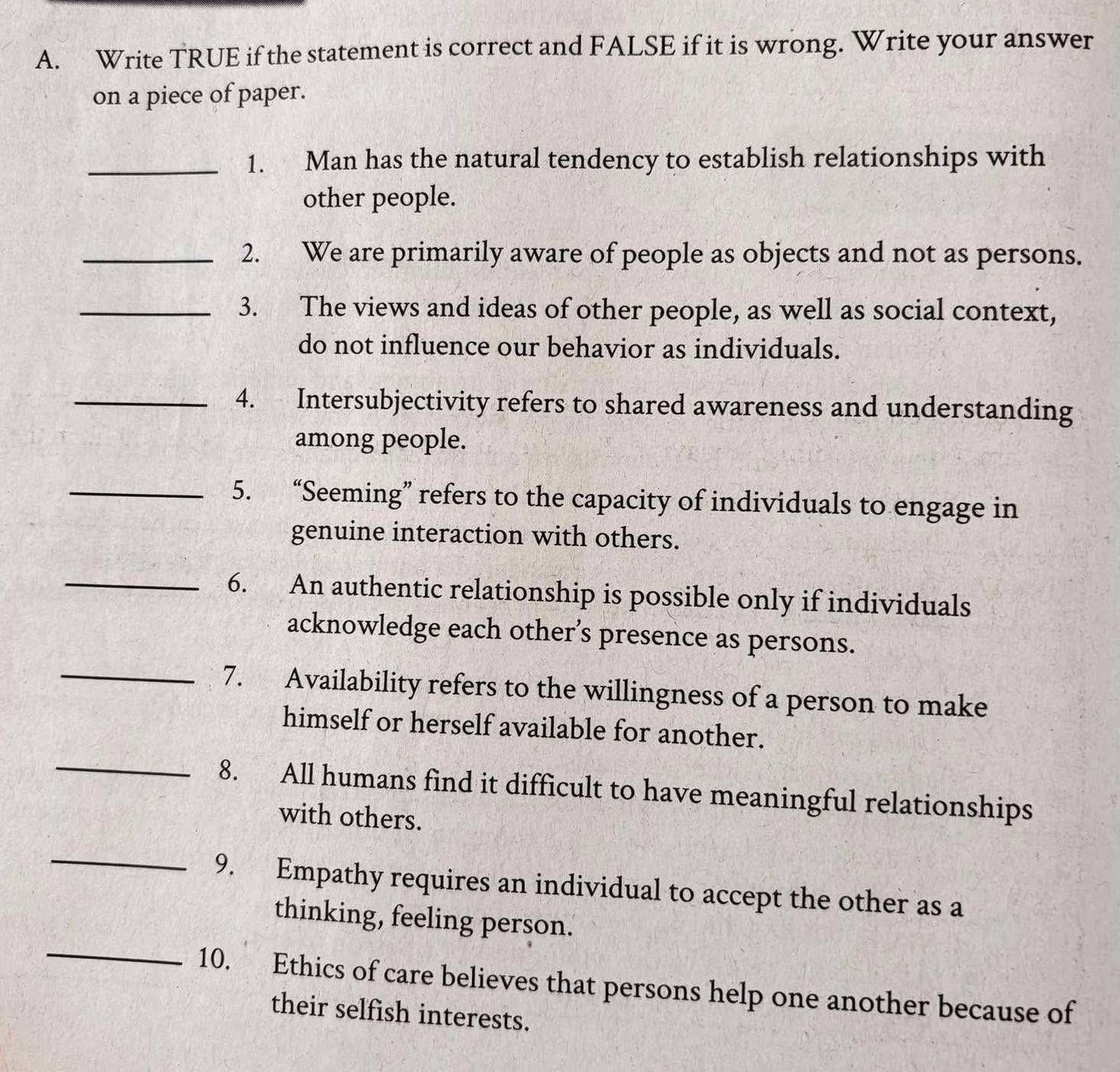 Write TRUE if the statement is correct and FALSE if it is wrong. Write your answer 
on a piece of paper. 
_1. Man has the natural tendency to establish relationships with 
other people. 
_2. We are primarily aware of people as objects and not as persons. 
_3. The views and ideas of other people, as well as social context, 
do not influence our behavior as individuals. 
_4. Intersubjectivity refers to shared awareness and understanding 
among people. 
_5. “Seeming” refers to the capacity of individuals to engage in 
genuine interaction with others. 
_6. An authentic relationship is possible only if individuals 
acknowledge each other’s presence as persons. 
_7. Availability refers to the willingness of a person to make 
_ 
himself or herself available for another. 
8. All humans find it difficult to have meaningful relationships 
with others. 
_ 
9. Empathy requires an individual to accept the other as a 
_ 
thinking, feeling person. 
10. Ethics of care believes that persons help one another because of 
their selfish interests.