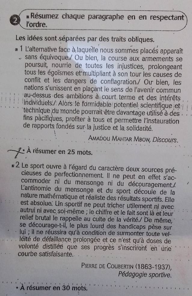 Résumez chaque paragraphe en en respectant
2 l'ordre.
Les idées sont séparées par des traits obliques.
1 L'alternative face à laquelle nous sommes placés apparaît
sans équivoque./ Ou bien, la course aux armements se
poursuit, nourrie de toutes les injustices, prolongeant
tous les égoïsmes et multipliant à son tour les causes de
conflit et les dangers de conflagration./ Ou bien, les
nations s'unissent en plaçant le sens de l'avenir commun
au-dessus des ambitions à court terme et des intérêts
individuels./ Alors le formidable potentiel scientifique et
* téchnique du monde pourrait être davantage utilisé à des 
fins pàcifiques, profiter à tous et permettre l'instauration
de rapports fondés sur la justice et la solidarité.
Amadou Mahtar Mbow, Discoufs.
À résumer en 25 mots.
2 Le sport ouvre à l'égard du caractère deux sources pré
cieuses de perfectionnement. Il ne peut en effet s'ac-
commoder ni du mensonge ni du découragement.
L'antinomie du mensonge et du sport découle de la
nature mathématique et réaliste des résultats sportifs. Elle
est absolue. Un sportif ne peut tricher utilement ni avec
autrui ni avec soi-même ; le chiffre et le fait sont là et leur
relief brutal le rappelle au culte de la vérité./ De même,
se décourage-t-il, le plus lourd des handicaps pèse sur
lui ; il ne réussira qu'à condition de surmonter toute vel-
déité de défaillance prolongée et ce n'est qu'à doses de
volonté distillée que ses progrès s'inscriront en une'
courbe satisfaisante.
Pierre de Coubertin (1863-1937),
Pédagogie sportive.
À résumer en 30 mots.