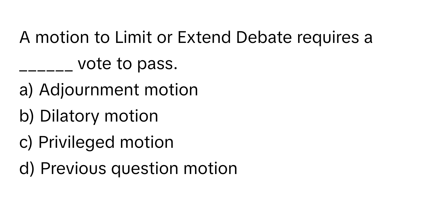 A motion to Limit or Extend Debate requires a ______ vote to pass. 

a) Adjournment motion 
b) Dilatory motion 
c) Privileged motion 
d) Previous question motion