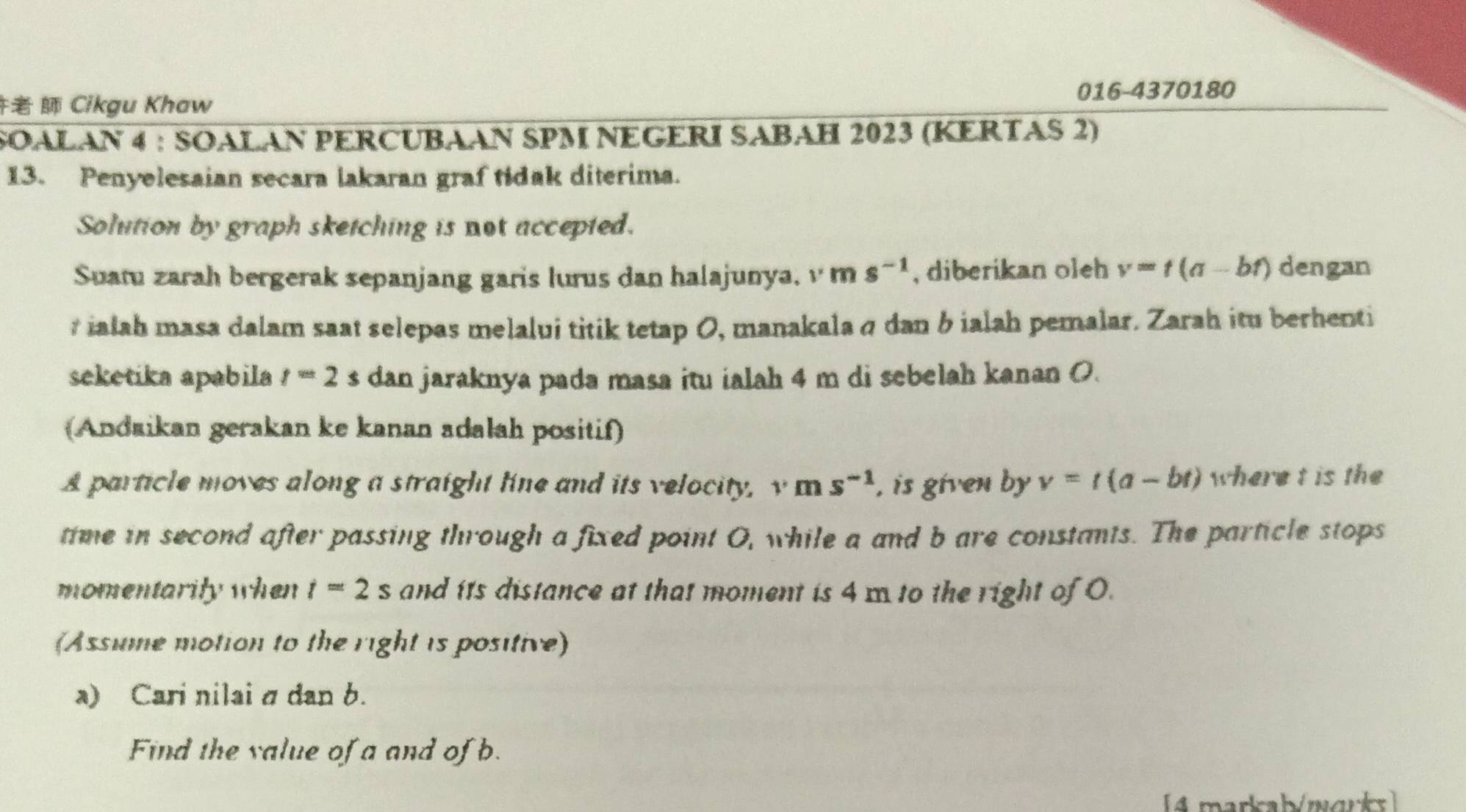 016-4370180 
Cikgu Khaw 
SOALAN 4 : SOALAN PERCUBAAN SPM NEGERI SABAH 2023 (KERTAS 2) 
13. Penyelesaian secara lakaran graf tidak diterima. 
Solution by graph sketching is not accepted. 
Suatu zarah bergerak sepanjang garis lurus dan halajunya, v m s^(-1) , diberikan oleh v=t(a-bt) dengan
r ialah masa dalam saat selepas melalui titik tetap 0, manakalaσ dan b ialah pemalar. Zarah itu berhenti 
seketika apabila t=2s dan jaraknya pada masa itu ialah 4 m di sebelah kanan O. 
(Andaikan gerakan ke kanan adalah positif) 
A particle moves along a straight line and its velocity, v m s^(-1) , is given by v=t(a-bt) where t is the 
time in second after passing through a fixed point O, while a and b are constants. The particle stops 
momentarily when t=2s and its distance at that moment is 4 m to the right of 0. 
(Assume motion to the right is positive) 
a) Cari nilai σ dan b. 
Find the value of a and of b. 
[4 markab/mark]