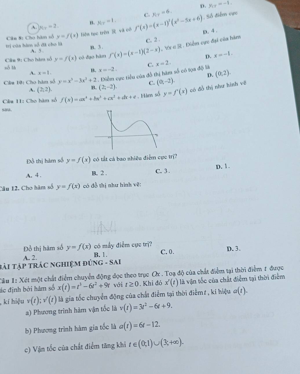 D. y_cr=-1.
C. y_c7=6. , Số điểm cực
A. y_CT=2. B. y_CT=1.
Câu 8: Cho hàm số y=f(x) liên tục trên  và có f'(x)=(x-1)^2(x^2-5x+6) D. 4 .
C. 2 .
trị của hàm số đã cho là B. 3 .
Câu 9: Cho hàm số y=f(x) có đạo hàm f'(x)=(x-1)(2-x),forall x∈ R. Điểm cực đại của hàm
A. 5.
D. x=-1.
số là
C. x=2.
B. x=-2.
A. x=1. (0;2).
D.
Câu 10: Cho hàm số y=x^3-3x^2+2. Điểm cực tiểu của đồ thị hàm số có tọa độ là
C. (0;-2).
A. (2;2).
B. (2;-2).
Câu 11: Cho hàm số f(x)=ax^4+bx^3+cx^2+dx+e. Hàm số y=f'(x) có đồ thị như hình vẽ
sau.
Đồ thị hàm số y=f(x) có tất cả bao nhiêu điểm cực trị?
A. 4 . B. 2 . D. 1.
C. 3 .
Câu 12. Cho hàm số y=f(x) có đồ thị như hình vẽ:
Đồ thị hàm số y=f(x) có mấy điểm cực trị?
C. 0.
A. 2. B. 1. D. 3.
BàI TẠP TRÁC NGHIỆM ĐÚNG - SAI
Câu 1: Xét một chất điểm chuyển động dọc theo trục Ox . Toạ độ của chất điểm tại thời điểm t được
ác định bởi hàm số x(t)=t^3-6t^2+9t với t≥ 0. Khi đó x'(t) là vận tốc của chất điểm tại thời điểm
kí hiệu v(t);v'(t) là gia tốc chuyển động của chất điểm tại thời điểmt , kí hiệu a(t).
a) Phương trình hàm vận tốc là v(t)=3t^2-6t+9.
b) Phương trình hàm gia tốc là a(t)=6t-12.
c) Vận tốc của chất điểm tăng khi t∈ (0;1)∪ (3;+∈fty ).