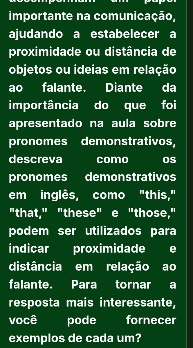 importante na comunicação, 
ajudando a estabelecer a 
proximidade ou distância de 
objetos ou ideias em relação 
ao falante. Diante da 
importância do que foi 
apresentado na aula sobre 
pronomes demonstrativos, 
descreva como os 
pronomes demonstrativos 
em inglês, como "this," 
"that," "these" e "those," 
podem ser utilizados para 
indicar proximidade e 
distância em relação ao 
falante. Para tornar a 
resposta mais interessante, 
você pode fornecer 
exemplos de cada um?