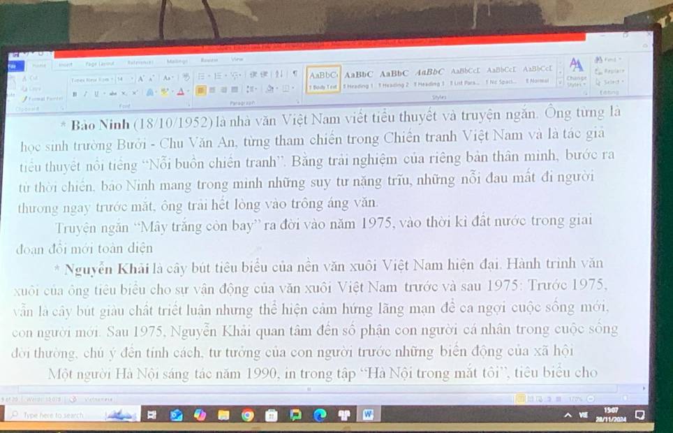 “ Page Lasout References Mallings Reentes Vew
File   As" 1。 21 AaBbC AaBbC AaBbC AaBbC AaBbCcE AaBbCcE AaBbCcE Chinge Replate
AC  ines Kré Ram 54 A°
.  
*  Formal Fontr U a T Body Test 5 Heading 1 1 Heading 2 1 Heading 3  8 List Pors.. 1 Nc Spac... 8 Normal
4 Scirit 。
     
teting
Cocead Fort Paraql2ah Style
Bảo Ninh (18/10/1952) là nhà văn Việt Nam viết tiểu thuyết và truyện ngắn. Ông từng là
học sinh trường Bưới - Chu Văn An, từng tham chiến trong Chiến tranh Việt Nam và là tác giả
tiểu thuyết nổi tiếng “Nỗi buồn chiến tranh”. Bằng trải nghiệm của riêng bản thân minh, bước ra
từ thời chiến, báo Ninh mang trong minh những suy tư năng trĩu, những nỗi đau mất đi người
thương ngay trước mắt, ông trải hết lòng vào trông áng văn.
Truyện ngăn “Mây trắng còn bay” ra đời vào năm 1975, vào thời kỉ đất nước trong giai
đoạn đổi mới toàn diện
Nguyễn Khải là cây bút tiêu biểu của nền văn xuôi Việt Nam hiện đại. Hành trình văn
xuôi của ông tiêu biểu cho sự vận động của văn xuôi Việt Nam trước và sau 1975: Trước 1975,
vẫn là cây bút giàu chất triết luận nhưng thể hiện cảm hứng lãng mạn để ca ngợi cuộc sống mới,
con người mới. Sau 1975, Nguyễn Khải quan tâm đến số phận con người cá nhân trong cuộc sống
đời thường, chú ý đến tính cách, tư tưởng của con người trước những biển động của xã hội
Một người Hà Nội sáng tác năm 1990, in trong tập “Hà Nội trong mắt tôi”, tiêu biểu cho
965 20 | Werde 15018       
O Type here to search.