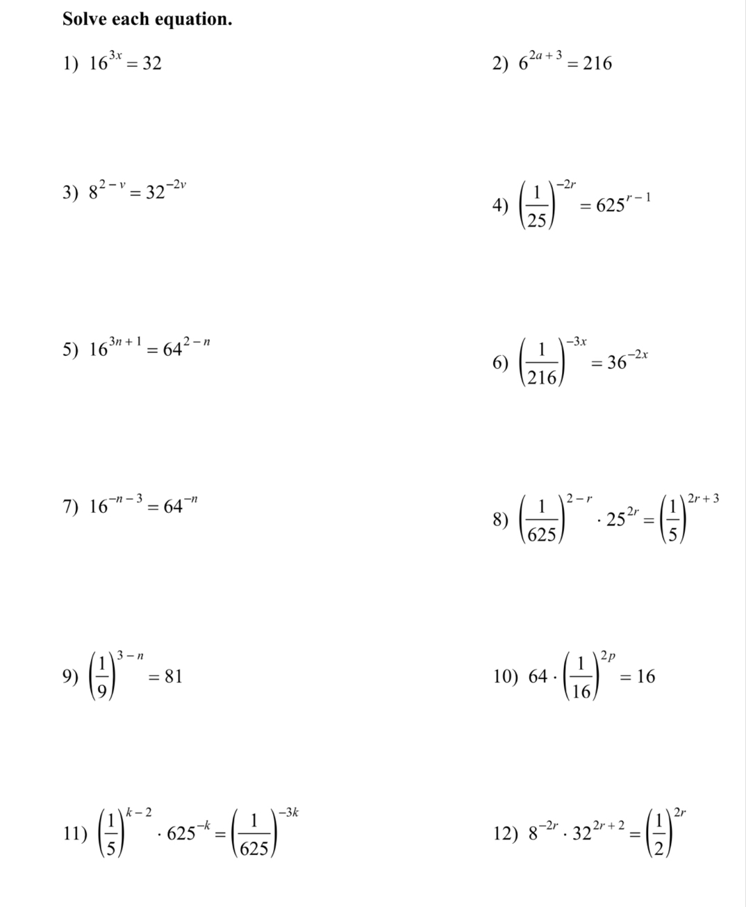 Solve each equation. 
1) 16^(3x)=32 2) 6^(2a+3)=216
3) 8^(2-v)=32^(-2v)
4) ( 1/25 )^-2r=625^(r-1)
5) 16^(3n+1)=64^(2-n)
6) ( 1/216 )^-3x=36^(-2x)
7) 16^(-n-3)=64^(-n)
8) ( 1/625 )^2-r· 25^(2r)=( 1/5 )^2r+3
9) ( 1/9 )^3-n=81 10) 64· ( 1/16 )^2p=16
11) ( 1/5 )^k-2· 625^(-k)=( 1/625 )^-3k 12) 8^(-2r)· 32^(2r+2)=( 1/2 )^2r