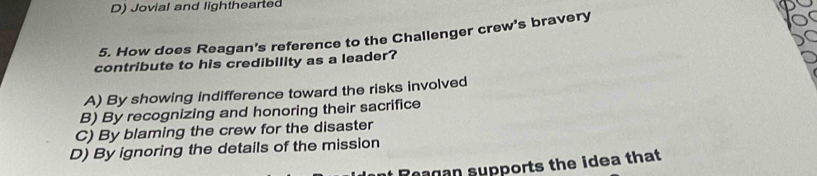 D) Jovial and lighthearted
5. How does Reagan's reference to the Challenger crew's bravery
contribute to his credibility as a leader?
A) By showing indifference toward the risks involved
B) By recognizing and honoring their sacrifice
C) By blaming the crew for the disaster
D) By ignoring the details of the mission
Reagan supports the idea that