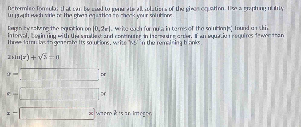 Determine formulas that can be used to generate all solutions of the given equation. Use a graphing utility 
to graph each side of the given equation to check your solutions. 
Begin by solving the equation on [0,2π ). Write each formula in terms of the solution(s) found on this 
interval, beginning with the smallest and continuing in increasing order. If an equation requires fewer than 
three formulas to generate its solutions, write ''NS' in the remaining blanks.
2sin (x)+sqrt(3)=0
x=□ or
x=□ or
x=□ * where k is an integer.