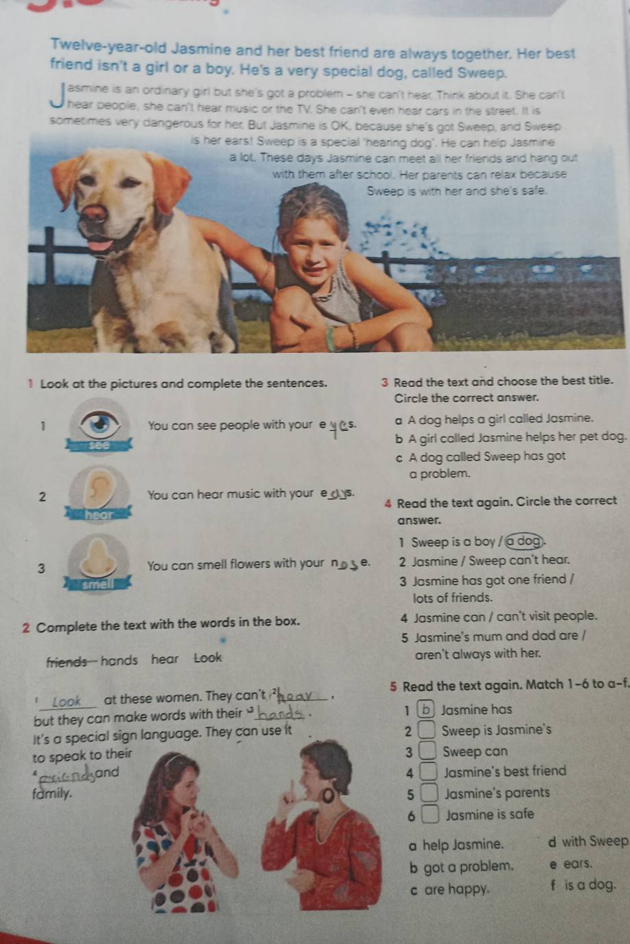 Twelve-year-old Jasmine and her best friend are always together. Her best
friend isn't a girl or a boy. He's a very special dog, called Sweep.
asmine is an ordinary girl but she's got a problem - she can't hear. Think about it. She can't
hear people, she can't hear music or the TV. She can't even hear cars in the street. It is
sometimes very dangerous for her; But Jasmine is OK, because she's got Sweep, and Sweep
1 Look at the pictures and complete the sentences. 3 Read the text and choose the best title.
Circle the correct answer.
1 You can see people with youre__s. a A dog helps a girl called Jasmine.
b A girl called Jasmine helps her pet dog.
c A dog called Sweep has got
a problem.
2 You can hear music with your e_)_s.
4 Read the text again. Circle the correct
ear
answer.
1 Sweep is a boy / a dog
3 You can smell flowers with your n__ e. 2 Jasmine / Sweep can't hear.
3 Jasmine has got one friend /
lots of friends.
2 Complete the text with the words in the box. 4 Jasmine can / can't visit people.
5 Jasmine's mum and dad are /
friends hands hear Look aren't always with her.
5 Read the text again. Match 1 -6 to a-f.
_
at these women. They can't _、
but they can make words with their_
1 Jasmine has
2
It's a special sign language. They can use it Sweep is Jasmine's
3
to speak to th _  Sweep can
_
an4 □ Jasmine's best friend
family.5 □ Jasmine's parents
6 □ Jasmine is safe
a help Jasmine. d with Sweep
b got a problem. e ears.
c are happy. f is a dog.