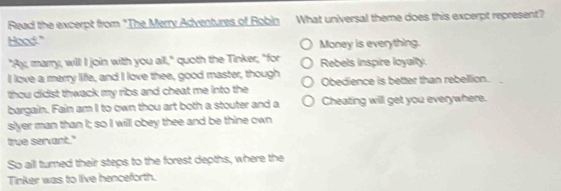 Read the excerpt from "The Merry Adventures of Robin What universal theme does this excerpt represent?
Hood." Money is everything.
"Ay, marry, will I join with you all," quoth the Tinker; "for Rebels inspire loyalty.
I love a merry life, and I love thee, good master, though
thou didst thwack my ribs and cheat me into the Obedience is better than rebellion.
bargain. Fain am I to own thou art both a stouter and a Cheating will get you everywhere.
slyer man than I; so I will obey thee and be thine own
true servant."
So all turned their steps to the forest depths, where the
Tinker was to live henceforth.
