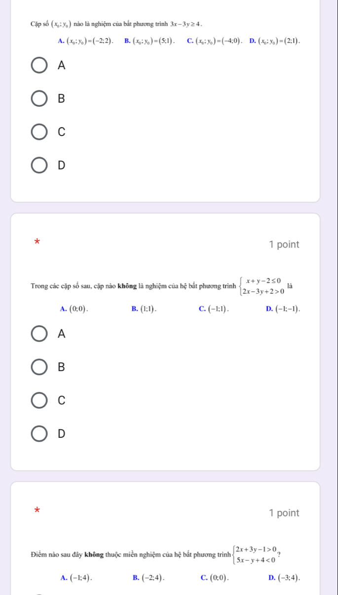 Cặp số (x_0;y_0) nào là nghiệm của bắt phương trình 3x-3y≥ 4.
A. (x_0;y_0)=(-2;2). B. (x_0;y_0)=(5;1). C. (x_0;y_0)=(-4;0). D. (x_0;y_0)=(2;1). 
A
B
C
D
*
1 point
Trong các cặp số sau, cặp nào không là nghiệm của hệ bất phương trình beginarrayl x+y-2≤ 0 2x-3y+2>0endarray. là
A. (0;0). B. (1;1). C. (-1;1). D. (-1;-1). 
A
B
C
D
*
1 point
Điểm nào sau đây không thuộc miền nghiệm của hệ bắt phương trình beginarrayl 2x+3y-1>0, 5x-y+4<0endarray.
A. (-1;4). B. (-2;4). C. (0;0). D. (-3;4).