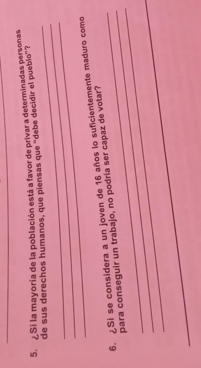 ¿Si la mayoría de la población está a favor de privar a determinadas personas 
_ 
_ 
de sus derechos humanos, que piensas que “debe decidir el pueblo”? 
_ 
_ 
6. ¿Si se considera a un joven de 16 años lo suficientemente maduro como 
_ 
_para conseguir un trabajo, no podría ser capaz de votar? 
_ 
_ 
_ 
_