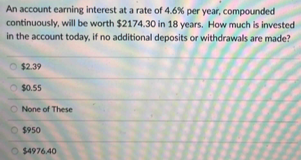 An account earning interest at a rate of 4.6% per year, compounded
continuously, will be worth $2174.30 in 18 years. How much is invested
in the account today, if no additional deposits or withdrawals are made?
$2.39
$0.55
None of These
$950
$4976.40