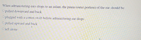 When administering ears drops to an infant, the pinna (outer portion) of the ear should be:
pulled downward and back
plugged with a cotton swab before administering ear drops
pulled upward and back
left alone