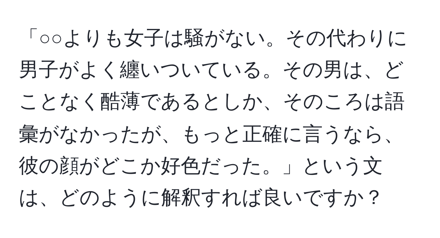 「○○よりも女子は騒がない。その代わりに男子がよく纏いついている。その男は、どことなく酷薄であるとしか、そのころは語彙がなかったが、もっと正確に言うなら、彼の顔がどこか好色だった。」という文は、どのように解釈すれば良いですか？