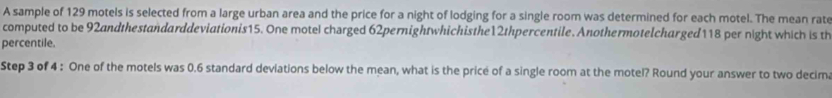 A sample of 129 motels is selected from a large urban area and the price for a night of lodging for a single room was determined for each motel. The mean rate 
computed to be 92andthestandarddeviationis15. One motel charged 62pernightwhichisthe12thpercentile. Anothermotelcharged118 per night which is th 
percentile. 
Step 3 of 4 : One of the motels was 0.6 standard deviations below the mean, what is the price of a single room at the motel? Round your answer to two decim