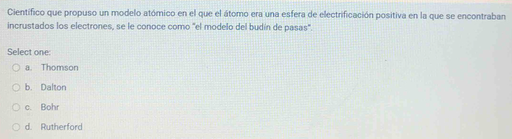 Científico que propuso un modelo atómico en el que el átomo era una esfera de electrificación positiva en la que se encontraban
incrustados los electrones, se le conoce como “el modelo del budín de pasas”.
Select one:
a. Thomson
b. Dalton
c. Bohr
d. Rutherford