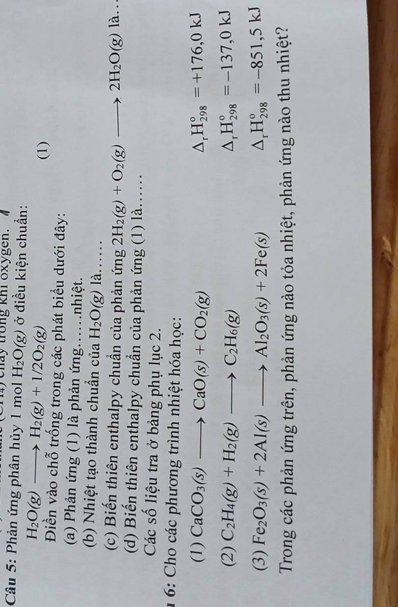 chay trong khi oxygen. 
Câu 5: Phản ứng phân hủy 1 mol H_2O(g) ở điều kiện chuẩn:
H_2O(g)to H_2(g)+1/2O_2(g)
(1) 
Điền vào chỗ trống trong các phát biểu dưới đây: 
(a) Phản ứng (1) là phản ứng..nhiệt. 
(b) Nhiệt tạo thành chuẩn của H_2O(g) là…… 
(c) Biến thiên enthalpy chuẩn của phản ứng 2H_2(g)+O_2(g)to 2H_2O(g)la.. 
(d) Biến thiên enthalpy chuẩn của phản ứng (1) là... 
Các số liệu tra ở bảng phụ lục 2. 
1 6: Cho các phương trình nhiệt hóa học: 
(1) CaCO_3(s)to CaO(s)+CO_2(g) △ _rH_(298)°=+176,0kJ
(2) C_2H_4(g)+H_2(g)to C_2H_6(g) △ _rH_(298)°=-137,0kJ
(3) Fe_2O_3(s)+2Al(s)to Al_2O_3(s)+2Fe(s) △ _rH_(298)°=-851,5kJ
Trong các phản ứng trên, phản ứng nào tỏa nhiệt, phản ứng nào thu nhiệt?