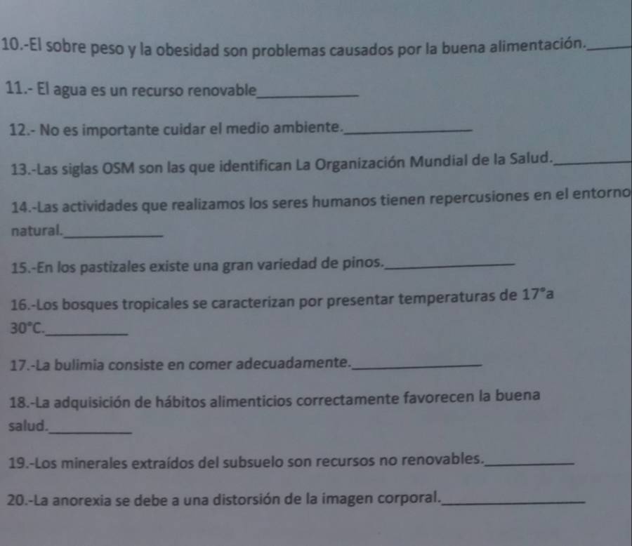 10.-El sobre peso y la obesidad son problemas causados por la buena alimentación._ 
11.- El agua es un recurso renovable_ 
12.- No es importante cuidar el medio ambiente._ 
13.-Las siglas OSM son las que identifican La Organización Mundial de la Salud._ 
14.-Las actividades que realizamos los seres humanos tienen repercusiones en el entorno 
natural._ 
15.-En los pastizales existe una gran variedad de pinos._ 
16.-Los bosques tropicales se caracterizan por presentar temperaturas de 17°a
_ 30°C. 
17.-La bulimia consiste en comer adecuadamente._ 
18.-La adquisición de hábitos alimenticios correctamente favorecen la buena 
salud._ 
19.-Los minerales extraídos del subsuelo son recursos no renovables._ 
20.-La anorexia se debe a una distorsión de la imagen corporal._