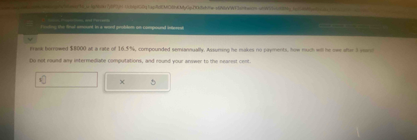 qccmNmorgss/abexq/To_u-IgNsiku7j8P3jH-UcbipIG0q1apRdEMO8hKMyGpZKk8xhYw-s6NbxVWF3sHtwicm-uhW55vizRBNq_6pl54M8yeEnCdu_1M7295 
Ce caion, Proplations, and Percents 
Finding the final amount in a word problem on compound interest 

Frank borrowed $8000 at a rate of 16.5%, compounded semiannually. Assuming he makes no payments, how much will he owe after 3 years? 
Do not round any intermediate computations, and round your answer to the nearest cent. 
× 5