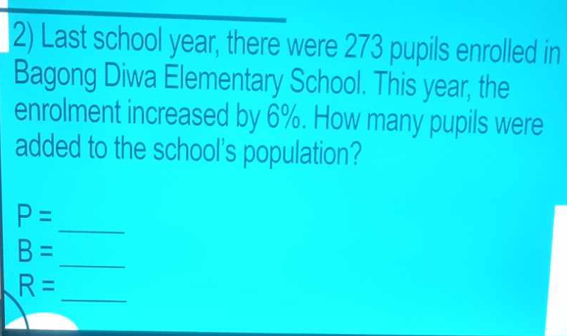 Last school year, there were 273 pupils enrolled in 
Bagong Diwa Elementary School. This year, the 
enrolment increased by 6%. How many pupils were 
added to the school's population?
P=
_ 
_
B=
_
R=