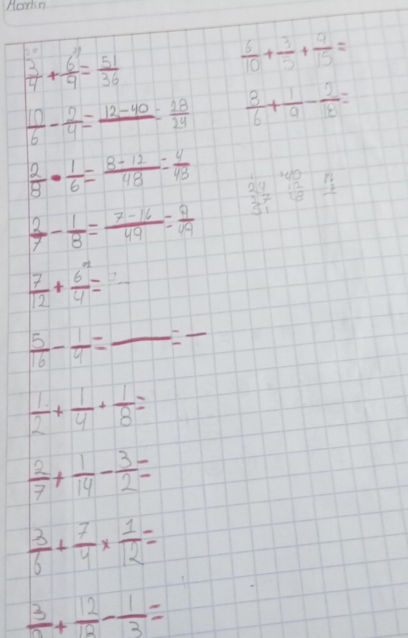 Martn
 3/4 + 6/9 = 51/36 
 6/10 + 3/5 + 9/15 =
 10/6 - 2/4 =frac 12-40= 28/24   8/6 + 1/9 - 2/18 =
 2/8 ·  1/6 = (8-12)/48 = 4/48  beginarrayr 140 24 27 31endarray beginarrayr 1992 -2 hline endarray
 2/7 - 1/8 = (7-16)/49 = 9/49 
 7/12 + 6^n/4 =frac 7
 5/16 - 1/4 =frac =frac 
 1/2 + 1/4 + 1/8 =
 2/7 + 1/14 - 3/2 =
 3/6 + 7/4 *  1/12 =
frac 3+ 12/12 - 1/3 =