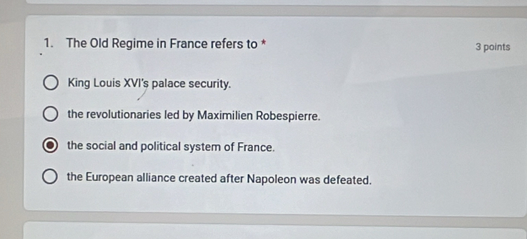 The Old Regime in France refers to * 3 points
King Louis XVI's palace security.
the revolutionaries led by Maximilien Robespierre.
the social and political system of France.
the European alliance created after Napoleon was defeated.