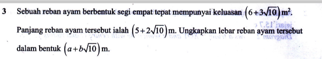 Sebuah reban ayam berbentuk segi empat tepat mempunyai keluasan (6+3sqrt(10))m^2. 
Panjang reban ayam tersebut ialah (5+2sqrt(10))m m. Ungkapkan lebar reban ayam tersebut 
dalam bentuk (a+bsqrt(10))m.